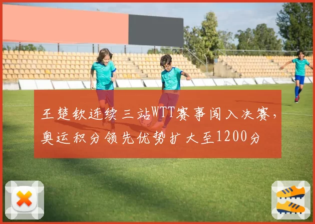 王楚钦连续三站WTT赛事闯入决赛，奥运积分领先优势扩大至1200分