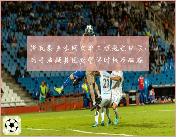 斯瓦泰克法网女单三连冠创纪录，对手质疑其医疗暂停时机存猫腻