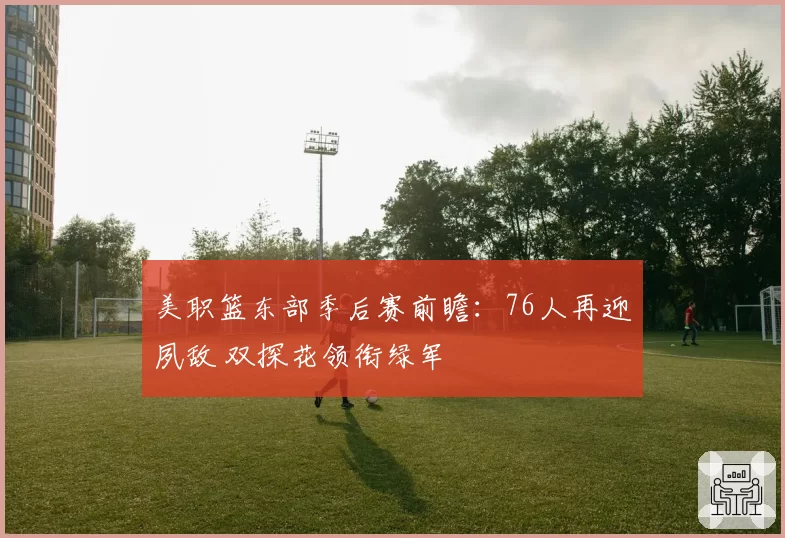 美职篮东部季后赛前瞻：76人再迎夙敌 双探花领衔绿军