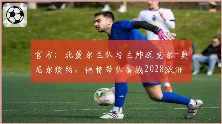 官方：北爱尔兰队与主帅迈克尔-奥尼尔续约，他将带队备战2028欧洲杯