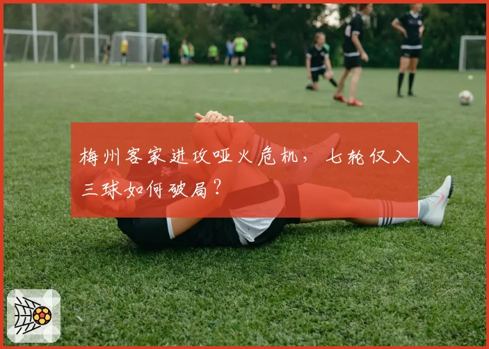 梅州客家进攻哑火危机，七轮仅入三球如何破局？