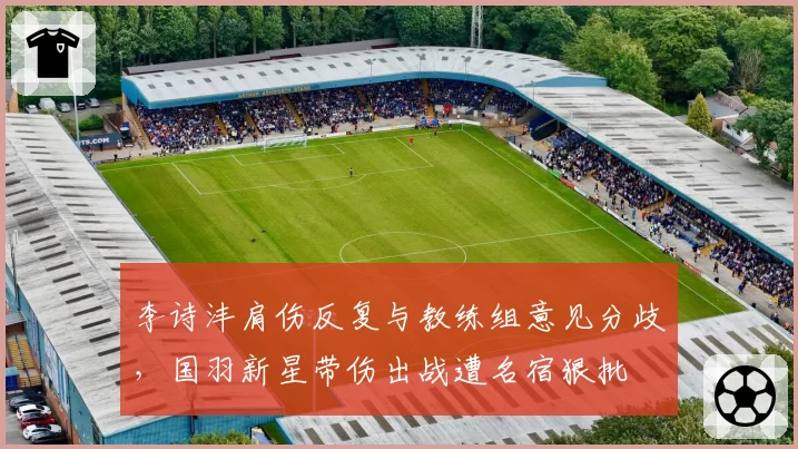 李诗沣肩伤反复与教练组意见分歧，国羽新星带伤出战遭名宿狠批
