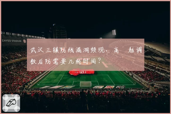 武汉三镇防线漏洞频现,高畠勉调教后防需要几轮时间?