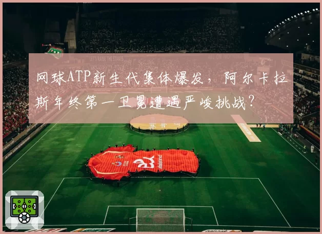 网球ATP新生代集体爆发，阿尔卡拉斯年终第一卫冕遭遇严峻挑战？