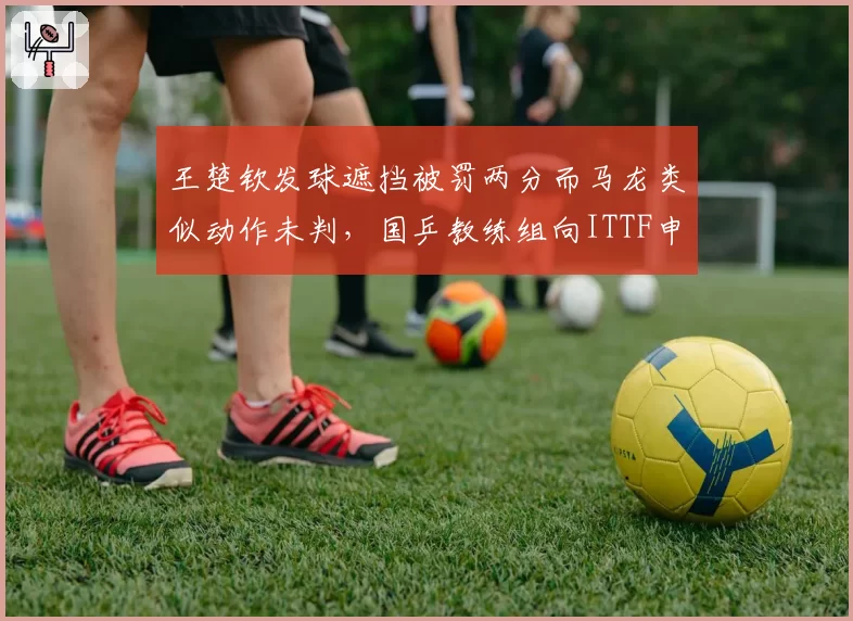 王楚钦发球遮挡被罚两分而马龙类似动作未判，国乒教练组向ITTF申诉