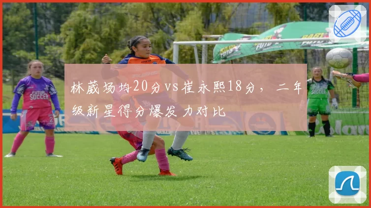 林葳场均20分vs崔永熙18分，二年级新星得分爆发力对比