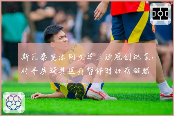 斯瓦泰克法网女单三连冠创纪录，对手质疑其医疗暂停时机存猫腻