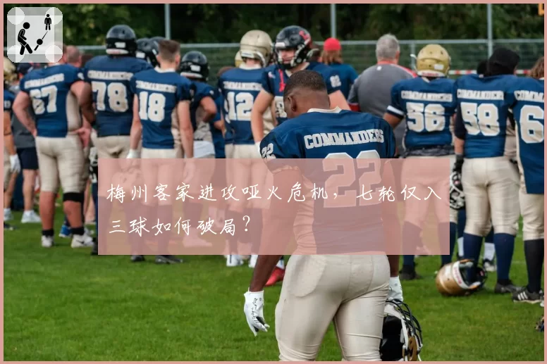 梅州客家进攻哑火危机，七轮仅入三球如何破局？