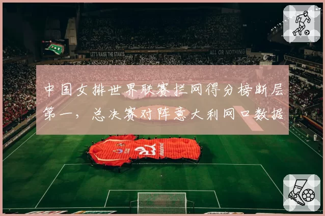 中国女排世界联赛拦网得分榜断层第一,总决赛对阵意大利网口数据全面占优__br_