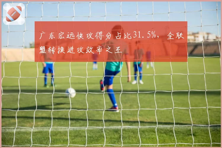 广东宏远快攻得分占比31.5%，全联盟转换进攻效率之王