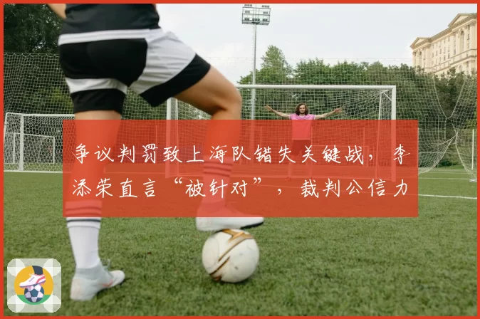 争议判罚致上海队错失关键战，李添荣直言“被针对”，裁判公信力如何重建？