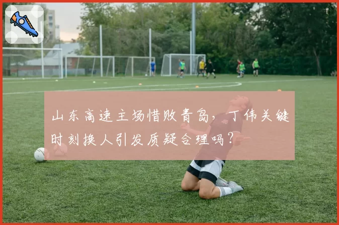 山东高速主场惜败青岛，丁伟关键时刻换人引发质疑合理吗？