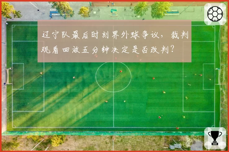 辽宁队最后时刻界外球争议，裁判观看回放五分钟决定是否改判？