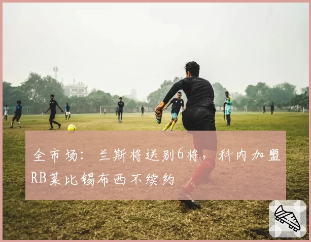 全市场：兰斯将送别6将，科内加盟RB莱比锡布西不续约