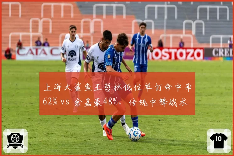 上海大鲨鱼王哲林低位单打命中率62% vs 余嘉豪48%，传统中锋战术价值对比
