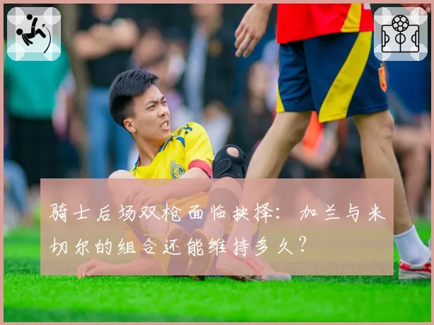 骑士后场双枪面临抉择:加兰与米切尔的组合还能维持多久?