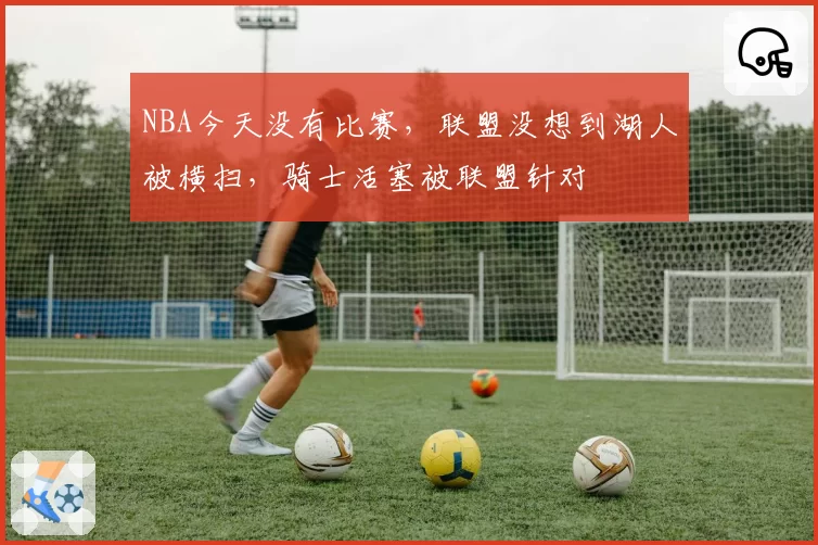 NBA今天没有比赛,联盟没想到湖人被横扫,骑士活塞被联盟针对