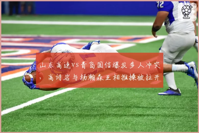 山东高速vs青岛国信爆发多人冲突，高诗岩与杨瀚森互相推搡被拉开