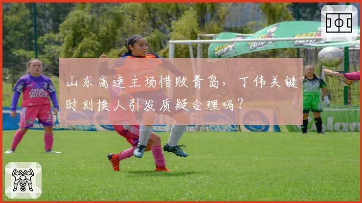 山东高速主场惜败青岛，丁伟关键时刻换人引发质疑合理吗？