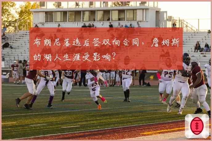 布朗尼落选后签双向合同，詹姆斯的湖人生涯受影响？