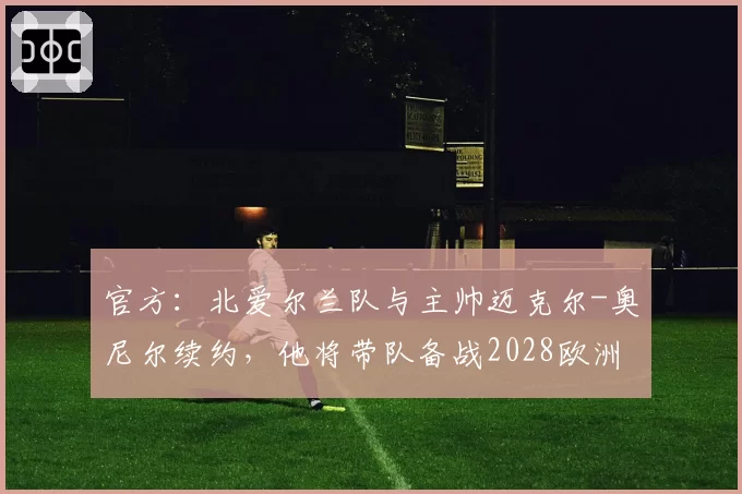 官方：北爱尔兰队与主帅迈克尔-奥尼尔续约，他将带队备战2028欧洲杯
