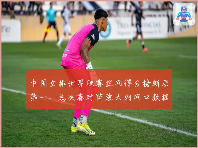 中国女排世界联赛拦网得分榜断层第一,总决赛对阵意大利网口数据全面占优__br_