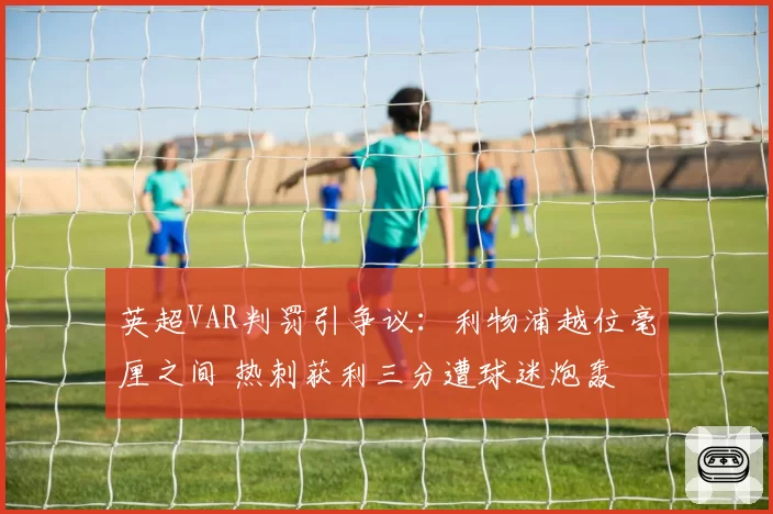 英超VAR判罚引争议：利物浦越位毫厘之间 热刺获利三分遭球迷炮轰