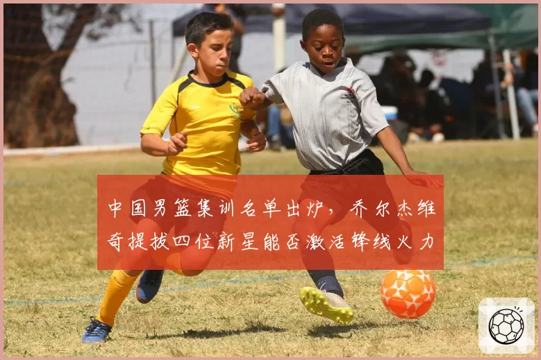 中国男篮集训名单出炉，乔尔杰维奇提拔四位新星能否激活锋线火力？
