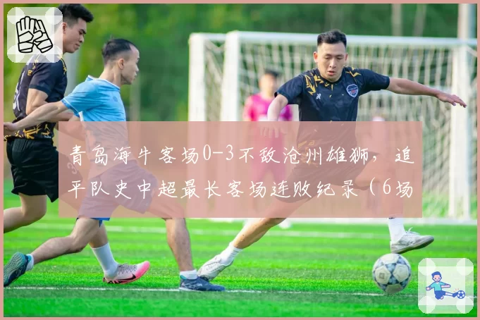 青岛海牛客场0-3不敌沧州雄狮，追平队史中超最长客场连败纪录（6场）