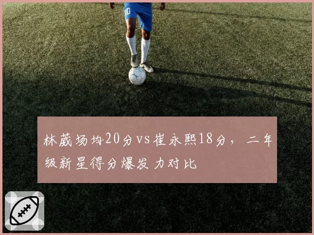 林葳场均20分vs崔永熙18分，二年级新星得分爆发力对比