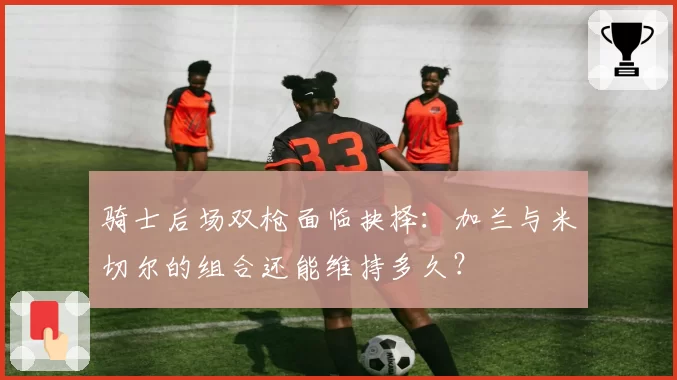 骑士后场双枪面临抉择:加兰与米切尔的组合还能维持多久?