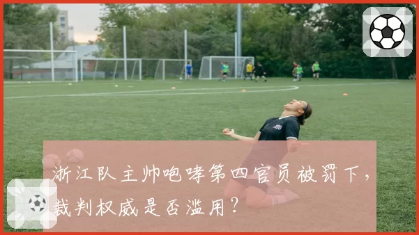 浙江队主帅咆哮第四官员被罚下，裁判权威是否滥用？