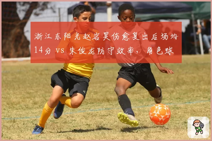 浙江东阳光赵岩昊伤愈复出后场均14分 vs 朱俊龙防守效率，角色球员贡献差异