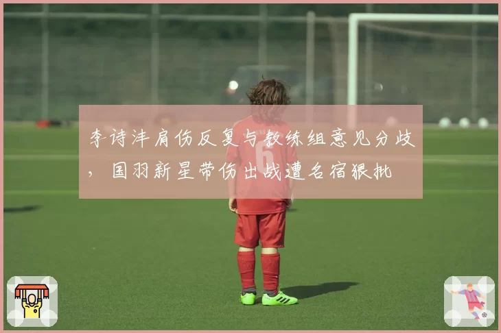 李诗沣肩伤反复与教练组意见分歧，国羽新星带伤出战遭名宿狠批