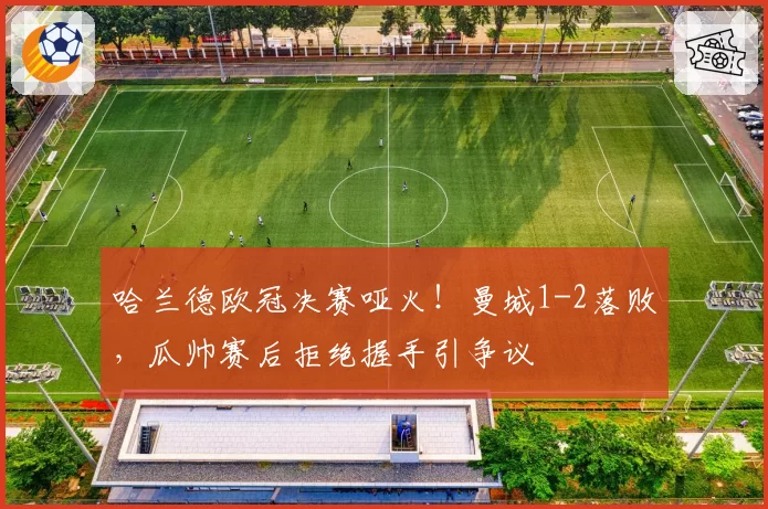 哈兰德欧冠决赛哑火!曼城1-2落败,瓜帅赛后拒绝握手引争议