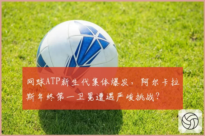 网球ATP新生代集体爆发，阿尔卡拉斯年终第一卫冕遭遇严峻挑战？