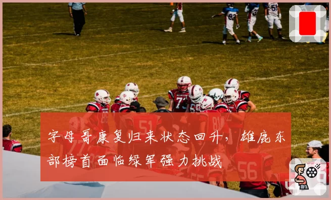 字母哥康复归来状态回升，雄鹿东部榜首面临绿军强力挑战