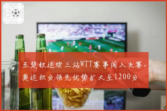 王楚钦连续三站WTT赛事闯入决赛，奥运积分领先优势扩大至1200分