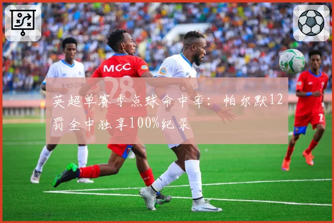 英超单赛季点球命中率：帕尔默12罚全中独享100%纪录