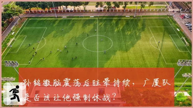 孙铭徽脑震荡后眩晕持续，广厦队是否该让他强制休战？