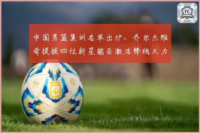 中国男篮集训名单出炉，乔尔杰维奇提拔四位新星能否激活锋线火力？