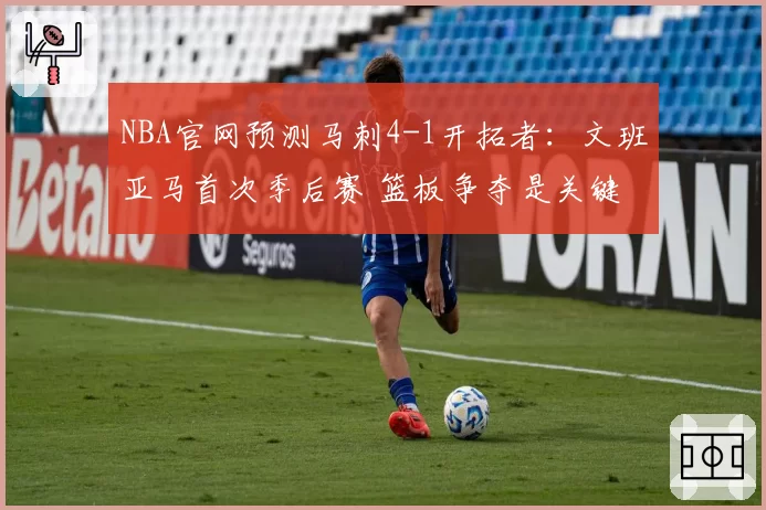 NBA官网预测马刺4-1开拓者：文班亚马首次季后赛 篮板争夺是关键