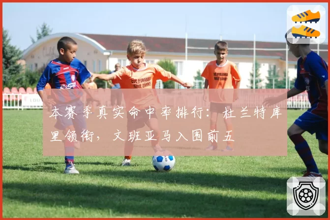 本赛季真实命中率排行：杜兰特库里领衔，文班亚马入围前五