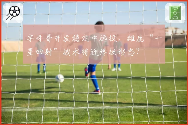 字母哥开发稳定中远投，雄鹿“一星四射”战术将迎终极形态？