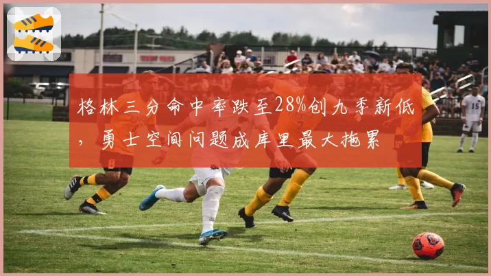 格林三分命中率跌至28%创九季新低，勇士空间问题成库里最大拖累