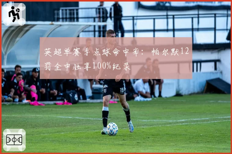 英超单赛季点球命中率：帕尔默12罚全中独享100%纪录