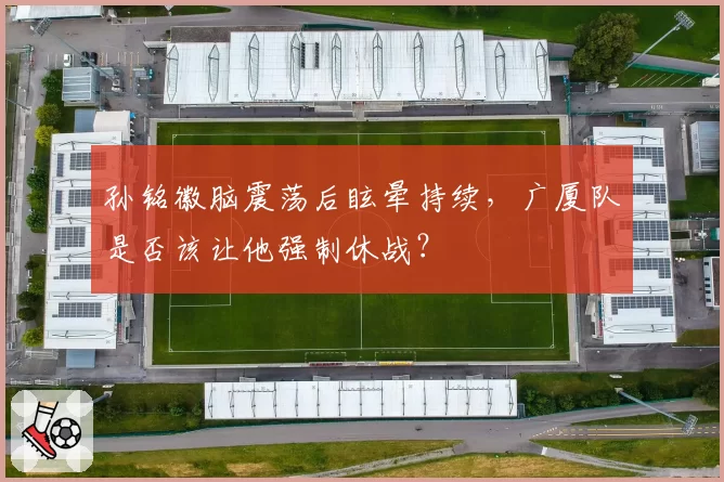 孙铭徽脑震荡后眩晕持续，广厦队是否该让他强制休战？