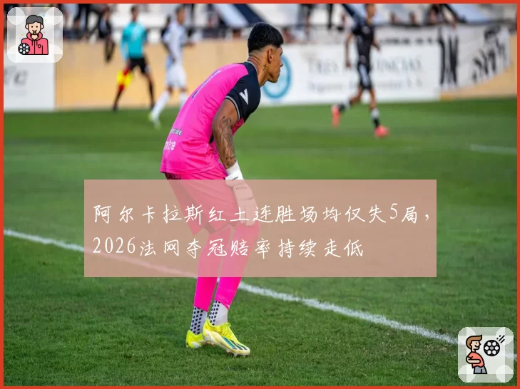 阿尔卡拉斯红土连胜场均仅失5局，2026法网夺冠赔率持续走低