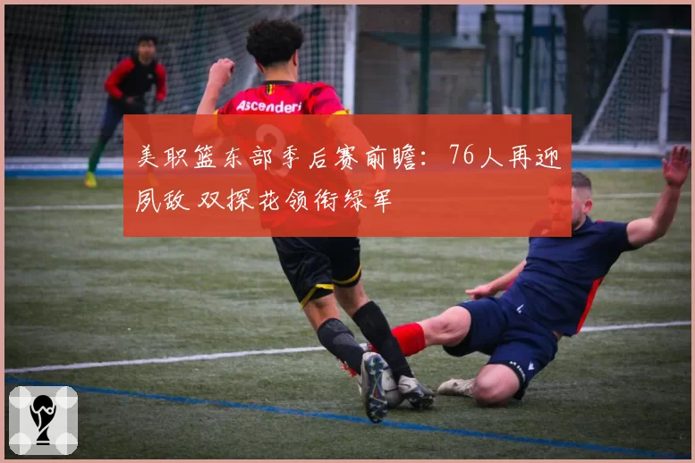 美职篮东部季后赛前瞻：76人再迎夙敌 双探花领衔绿军