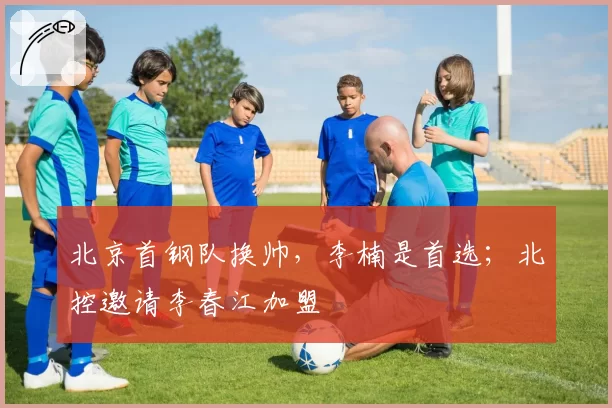 北京首钢队换帅，李楠是首选；北控邀请李春江加盟